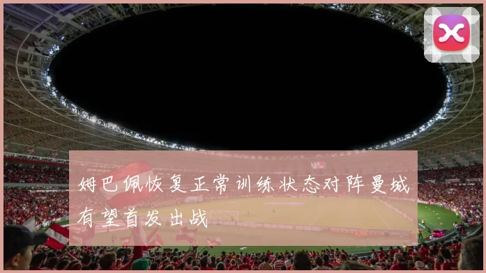姆巴佩恢复正常训练状态对阵曼城有望首发出战