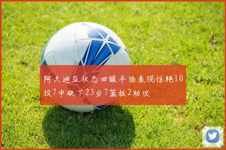 阿夫迪亚状态回暖半场表现惊艳10投7中砍下23分7篮板2助攻