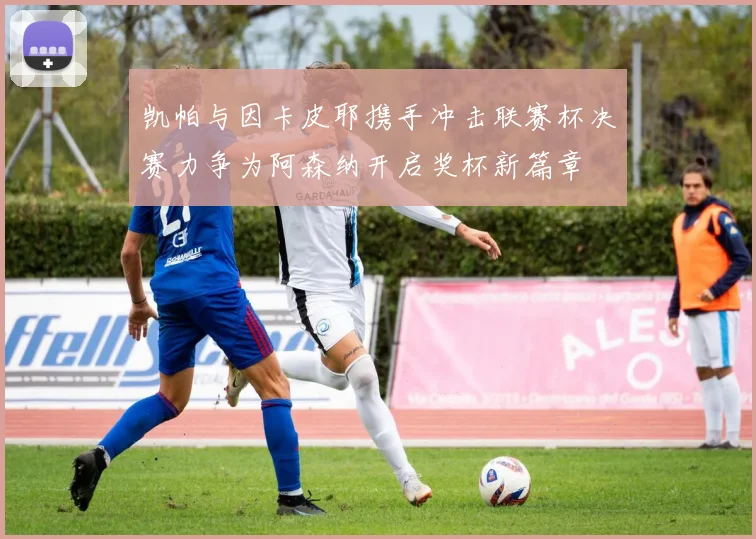 凯帕与因卡皮耶携手冲击联赛杯决赛力争为阿森纳开启奖杯新篇章