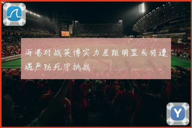 海港对战英博实力差距明显或将遭遇严防死守挑战