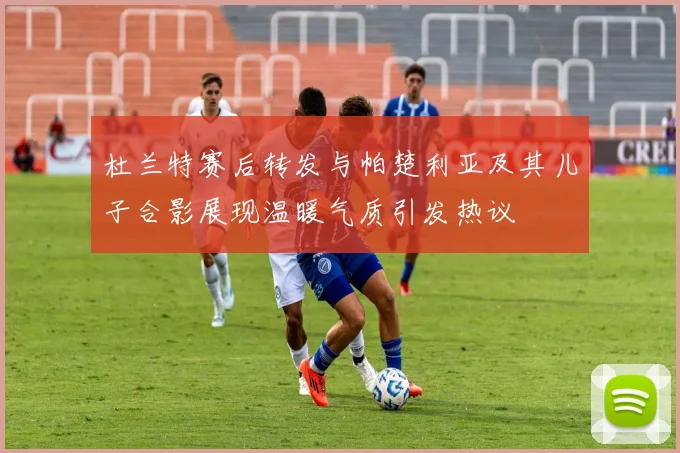 杜兰特赛后转发与帕楚利亚及其儿子合影展现温暖气质引发热议