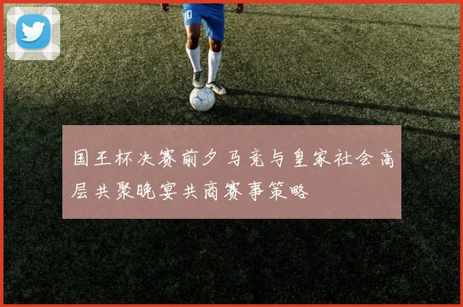 国王杯决赛前夕马竞与皇家社会高层共聚晚宴共商赛事策略