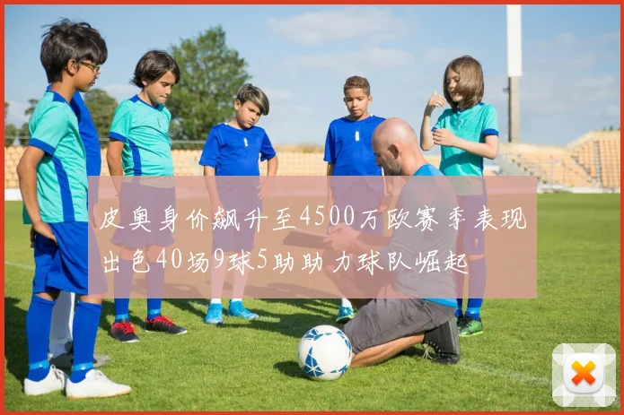 皮奥身价飙升至4500万欧赛季表现出色40场9球5助助力球队崛起