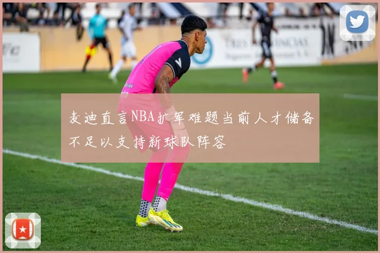 麦迪直言NBA扩军难题当前人才储备不足以支持新球队阵容