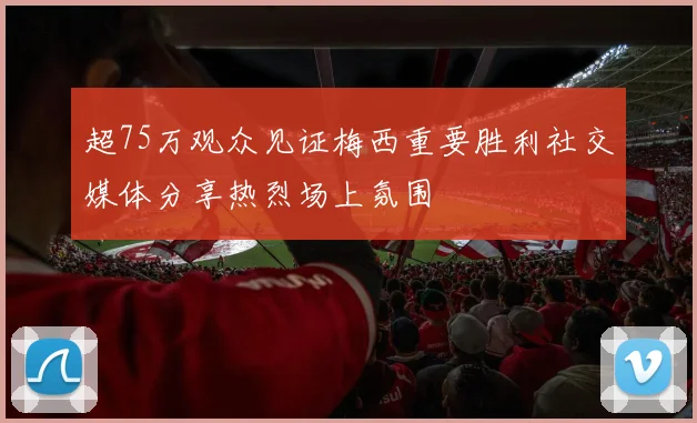 超75万观众见证梅西重要胜利社交媒体分享热烈场上氛围