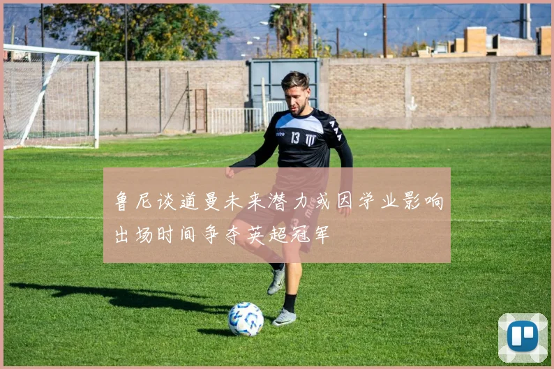 鲁尼谈道曼未来潜力或因学业影响出场时间争夺英超冠军
