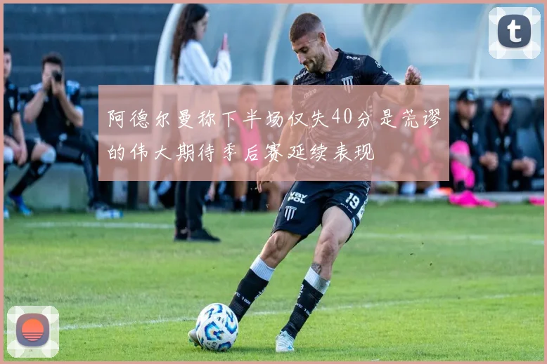 阿德尔曼称下半场仅失40分是荒谬的伟大期待季后赛延续表现