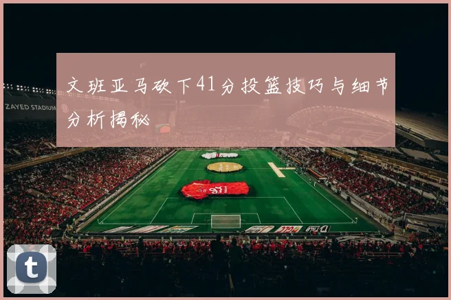 文班亚马砍下41分投篮技巧与细节分析揭秘