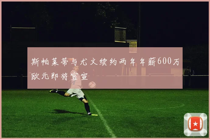 斯帕莱蒂与尤文续约两年年薪600万欧元即将官宣