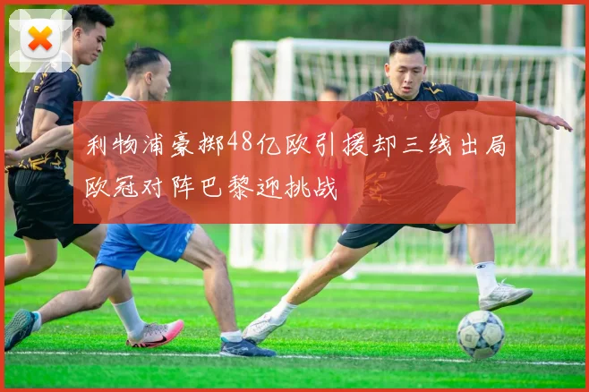 利物浦豪掷48亿欧引援却三线出局欧冠对阵巴黎迎挑战