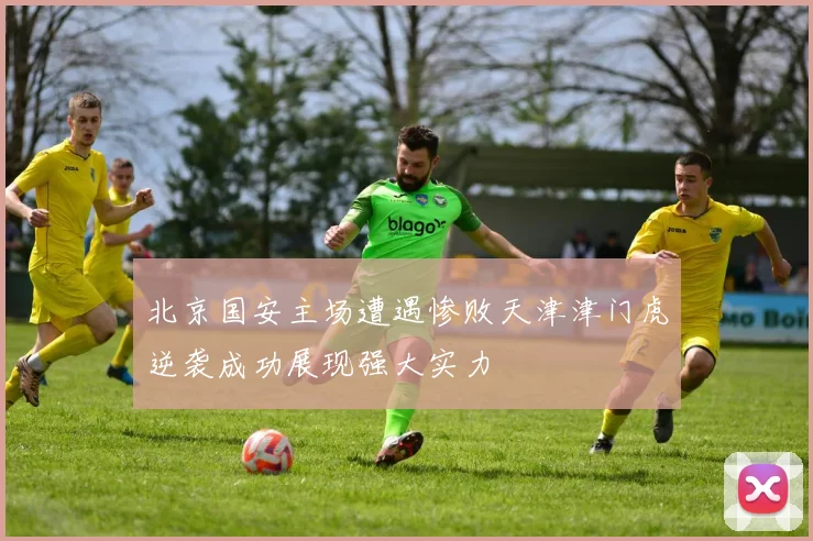北京国安主场遭遇惨败天津津门虎逆袭成功展现强大实力