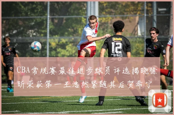 CBA常规赛最佳进步球员评选揭晓徐昕荣获第一王浩然紧随其后贺希宁位列第三