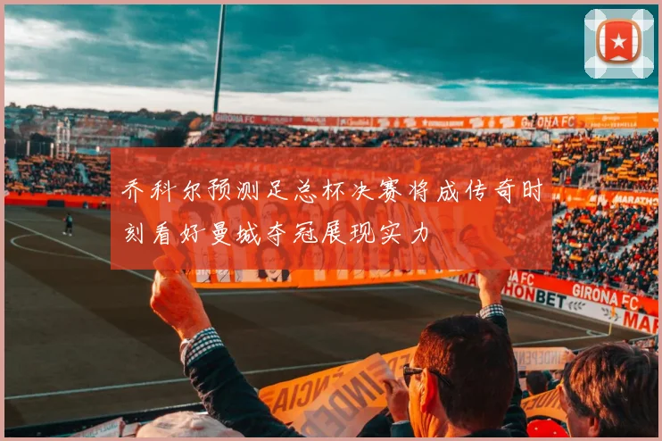乔科尔预测足总杯决赛将成传奇时刻看好曼城夺冠展现实力