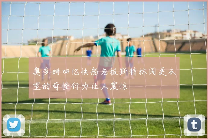 奥多姆回忆快船老板斯特林闯更衣室的奇怪行为让人震惊