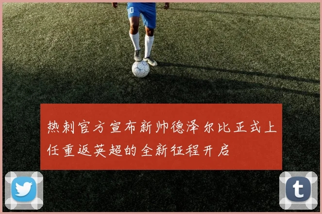 热刺官方宣布新帅德泽尔比正式上任重返英超的全新征程开启