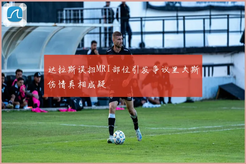 达拉斯误扫MRI部位引发争议里夫斯伤情真相成疑