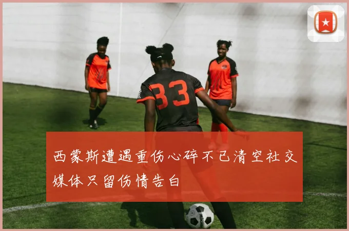 西蒙斯遭遇重伤心碎不已清空社交媒体只留伤情告白