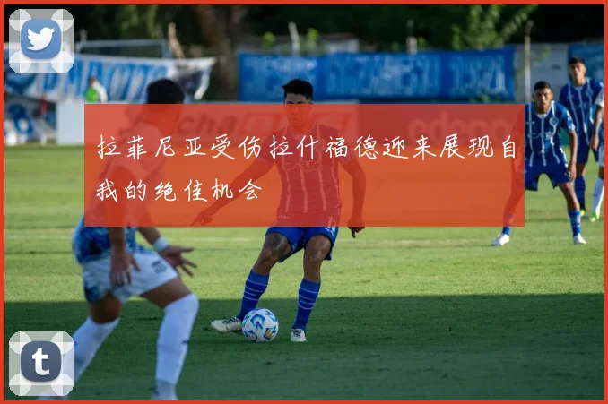 拉菲尼亚受伤拉什福德迎来展现自我的绝佳机会