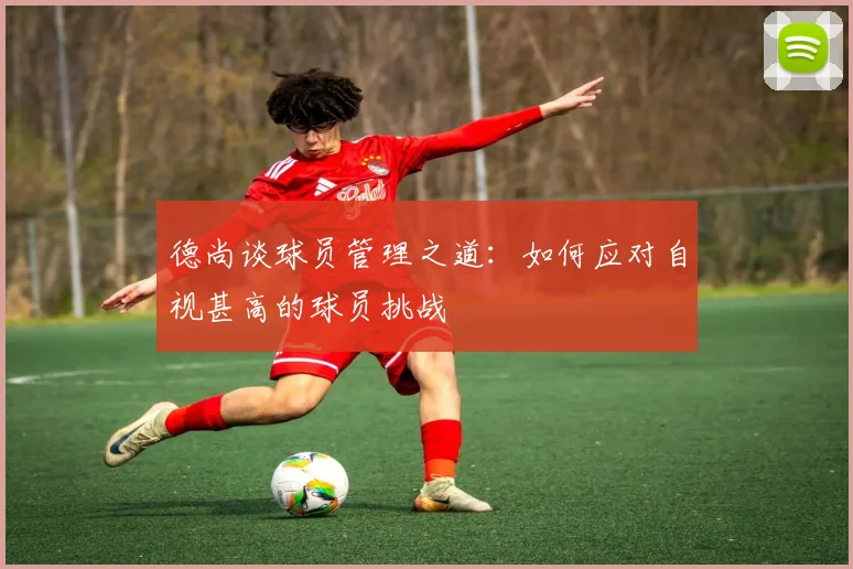 德尚谈球员管理之道：如何应对自视甚高的球员挑战
