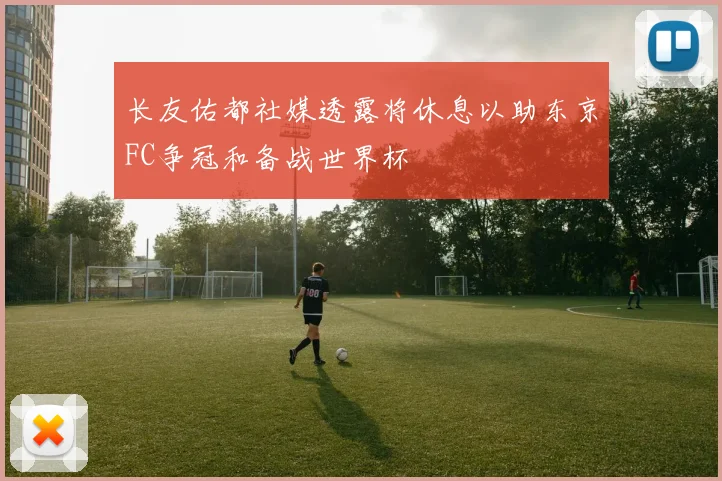 长友佑都社媒透露将休息以助东京FC争冠和备战世界杯