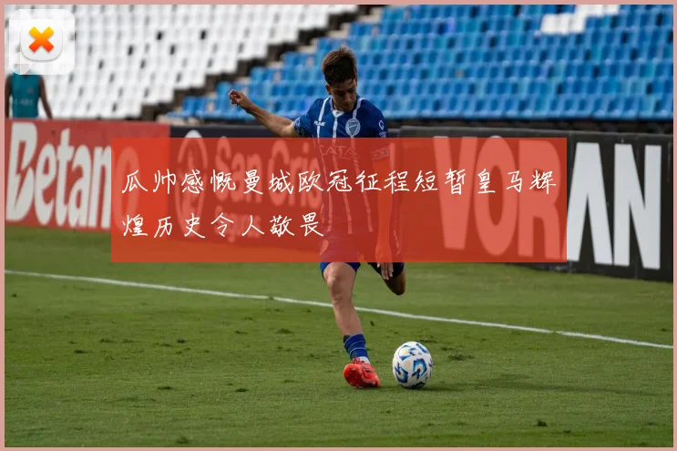 瓜帅感慨曼城欧冠征程短暂皇马辉煌历史令人敬畏
