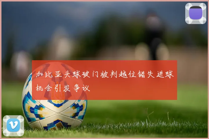 加比亚头球破门被判越位错失进球机会引发争议