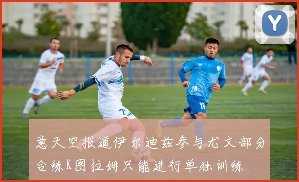 意天空报道伊尔迪兹参与尤文部分合练K图拉姆只能进行单独训练